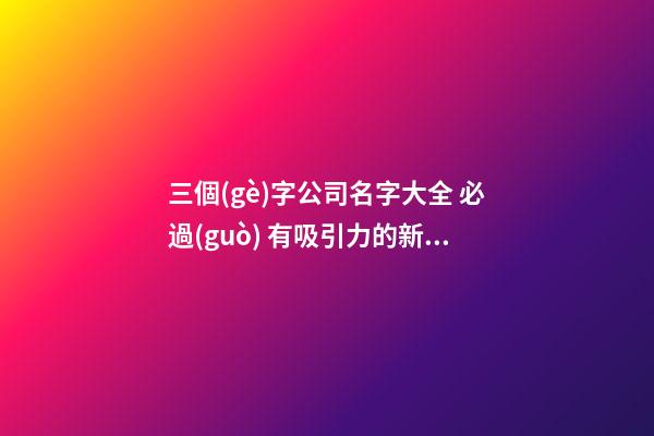 三個(gè)字公司名字大全 必過(guò) 有吸引力的新企業(yè)名稱,起名之家
